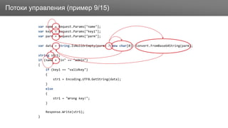 ЗаголовокПотоки управления (пример 9/15)
var name = Request.Params["name"];
var key1 = Request.Params["key1"];
var parm = Request.Params["parm"];
var data = string.IsNullOrEmpty(parm) ? new char[0]: Convert.FromBase64String(parm);
string str1;
if (name + "in" == "admin")
{
if (key1 == "validkey")
{
str1 = Encoding.UTF8.GetString(data);
}
else
{
str1 = "Wrong key!";
}
Response.Write(str1);
}
 