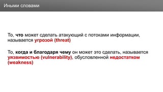 Заголовок
То, что может сделать атакующий с потоками информации,
называется угрозой (threat)
То, когда и благодаря чему он может это сделать, называется
уязвимостью (vulnerability), обусловленной недостатком
(weakness)
Иными словами
 