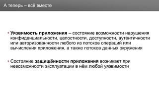 Заголовок
• Уязвимость приложения – состояние возможности нарушения
конфиденциальности, целостности, доступности, аутентичности
или авторизованности любого из потоков операций или
вычисления приложения, а также потоков данных окружения
• Состояние защищённости приложения возникает при
невозможности эксплуатации в нём любой уязвимости
А теперь – всё вместе
 