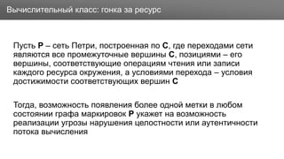 Заголовок
Пусть P – сеть Петри, построенная по C, где переходами сети
являются все промежуточные вершины C, позициями – его
вершины, соответствующие операциям чтения или записи
каждого ресурса окружения, а условиями перехода – условия
достижимости соответствующих вершин C
Тогда, возможность появления более одной метки в любом
состоянии графа маркировок P укажет на возможность
реализации угрозы нарушения целостности или аутентичности
потока вычисления
Вычислительный класс: гонка за ресурс
 