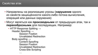 Заголовок
• Направлены на реализацию угрозы (нарушение одного
из свойств защищённости какого-либо потока вычисления,
операций или данных окружения)
• Могут являться как производными от предыдущих атак, так и
первообразными для последующих. Например:
• HTTP Response Splitting →
Header Spoofing →
Session Fixation
Unvalidated Redirection
Body spoofing →
Content Spoofing
Session Fixation
Unvalidated Redirection
Cross-Site Scripting
…
Свойства атак
 