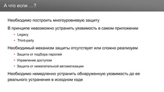 Заголовок
Необходимо построить многоуровневую защиту
В принципе невозможно устранить уязвимость в самом приложении
• Legacy
• Third-party
Необходимый механизм защиты отсутствует или сложно реализуем
• Защита от подбора паролей
• Управление доступом
• Защита от нежелательной автоматизации
Необходимо немедленно устранить обнаруженную уязвимость до ее
реального устранения в исходном коде
А что если …?
 