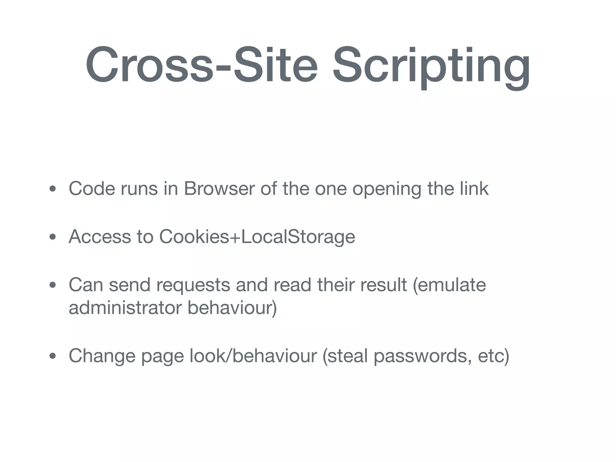 Cross-Site Scripting
• Code runs in Browser of the one opening the link

• Access to Cookies+LocalStorage

• Can send requests and read their result (emulate
administrator behaviour)

• Change page look/behaviour (steal passwords, etc)
 