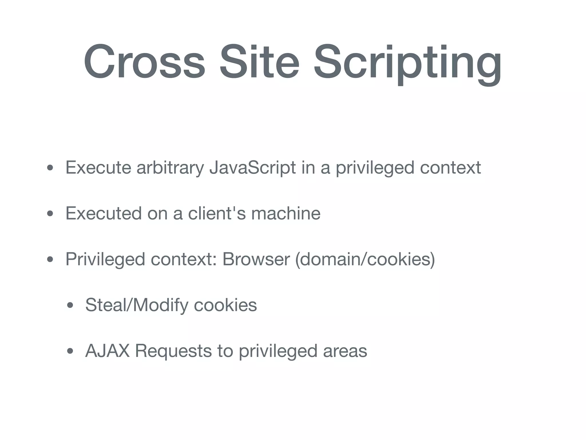 Cross Site Scripting
• Execute arbitrary JavaScript in a privileged context

• Executed on a client's machine

• Privileged context: Browser (domain/cookies)

• Steal/Modify cookies

• AJAX Requests to privileged areas
 