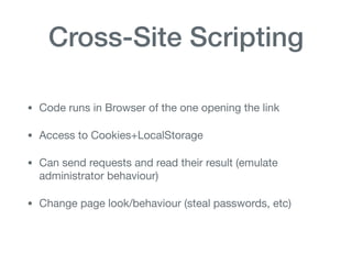 Cross-Site Scripting
• Code runs in Browser of the one opening the link

• Access to Cookies+LocalStorage

• Can send requests and read their result (emulate
administrator behaviour)

• Change page look/behaviour (steal passwords, etc)
 