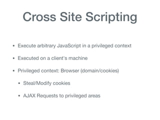 Cross Site Scripting
• Execute arbitrary JavaScript in a privileged context

• Executed on a client's machine

• Privileged context: Browser (domain/cookies)

• Steal/Modify cookies

• AJAX Requests to privileged areas
 