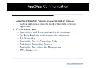 App2App Communication



• App2App interaction requires an authentication process
   – Calling application needs to send credentials to target
     application
• Common use cases
   – Applications and Scripts connecting to databases
   – 3rd Party Products accessing network resources
   – Job Scheduling
   – Application Server Connection Pools
   – Distributed Computing Centers
   – Application Encryption Key Management
   – ATM, Kiosks, etc.




                                                   www.niiconsulting.com
 