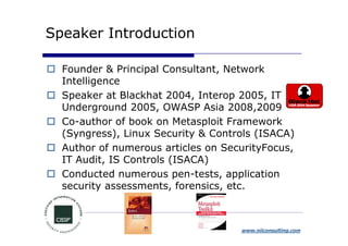Speaker Introduction

  Founder & Principal Consultant, Network
  Intelligence
  Speaker at Blackhat 2004, Interop 2005, IT
  Underground 2005, OWASP Asia 2008,2009
  Co-author of book on Metasploit Framework
  (Syngress), Linux Security & Controls (ISACA)
  Author of numerous articles on SecurityFocus,
  IT Audit, IS Controls (ISACA)
  Conducted numerous pen-tests, application
  security assessments, forensics, etc.



                                    www.niiconsulting.com
 