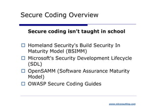 Secure Coding Overview

  Secure coding isn’t taught in school

  Homeland Security's Build Security In
  Maturity Model (BSIMM)
  Microsoft's Security Development Lifecycle
  (SDL)
  OpenSAMM (Software Assurance Maturity
  Model)
  OWASP Secure Coding Guides


                                  www.niiconsulting.com
 