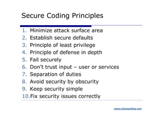 Secure Coding Principles

1. Minimize attack surface area
2. Establish secure defaults
3. Principle of least privilege
4. Principle of defense in depth
5. Fail securely
6. Don’t trust input – user or services
7. Separation of duties
8. Avoid security by obscurity
9. Keep security simple
10.Fix security issues correctly

                                    www.niiconsulting.com
 
