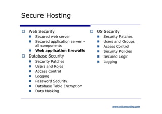 Secure Hosting

  Web Security                      OS Security
     Secured web server                Security Patches
     Secured application server –      Users and Groups
     all components                    Access Control
     Web application firewalls         Security Policies
  Database Security                    Secured Login
     Security Patches                  Logging
     Users and Roles
     Access Control
     Logging
     Password Security
     Database Table Encryption
     Data Masking



                                           www.niiconsulting.com
 