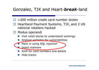 Gonzalez, TJX and Heart-break-land

  >200 million credit card number stolen
  Heartland Payment Systems, TJX, and 2 US
  national retailers hacked
  Modus operandi
    Visit retail stores to understand workings
    Analyze websites for vulnerabilities
    Hack in using SQL injection
    Inject malware
    Sniff for card numbers and details
    Hide tracks


                                        www.niiconsulting.com
 