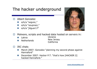 The hacker underground

  Albert Gonzalez
     a/k/a “segvec,”
     a/k/a “soupnazi,”
     a/k/a “j4guar17”


  Malware, scripts and hacked data hosted on servers in:
     Latvia                 Ukraine
                            New Jersey
     Netherlands
                            California

  IRC chats
     March 2007: Gonzalez “planning my second phase against
     Hannaford”
     December 2007: Hacker P.T. “that’s how [HACKER 2]
     hacked Hannaford.”


                                             www.niiconsulting.com
 