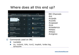 Where does all this end up?
                                               IRC Channels
                                               #cc
                                               #ccards
                                               #ccinfo
                                               #ccpower
                                               #ccs
                                               #masterccs
                                               #thacc
                                               #thecc
                                               #virgincc

Commands used on IRC
  !cardable
  !cc, !cclimit, !chk, !cvv2, !exploit, !order.log,
  !proxychk

                                                      www.niiconsulting.com
 