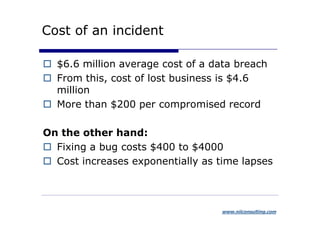 Cost of an incident

  $6.6 million average cost of a data breach
  From this, cost of lost business is $4.6
  million
  More than $200 per compromised record

On the other hand:
  Fixing a bug costs $400 to $4000
  Cost increases exponentially as time lapses



                                   www.niiconsulting.com
 
