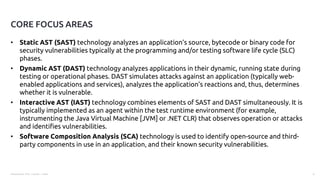 Presentation Title | Author | Date 4
• Static AST (SAST) technology analyzes an application’s source, bytecode or binary code for
security vulnerabilities typically at the programming and/or testing software life cycle (SLC)
phases.
• Dynamic AST (DAST) technology analyzes applications in their dynamic, running state during
testing or operational phases. DAST simulates attacks against an application (typically web-
enabled applications and services), analyzes the application’s reactions and, thus, determines
whether it is vulnerable.
• Interactive AST (IAST) technology combines elements of SAST and DAST simultaneously. It is
typically implemented as an agent within the test runtime environment (for example,
instrumenting the Java Virtual Machine [JVM] or .NET CLR) that observes operation or attacks
and identifies vulnerabilities.
• Software Composition Analysis (SCA) technology is used to identify open-source and third-
party components in use in an application, and their known security vulnerabilities.
CORE FOCUS AREAS
 