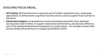 Presentation Title | Author | Date 6
• API Testing: APIs have become an important part of modern applications (e.g., single-page
applications). As APIs become a significant security concern, security support must continue to
keep pace.
• Cloud-native Support: As development moves increasingly toward the cloud, developer
security tools need to follow. To support cloud-native environments, security tools offered as
part of the integrated development experience in a public cloud — for example, Amazon Web
Services (AWS), Microsoft Azure or Google Cloud Platform (GCP).
EVOLVING FOCUS AREAS..
 