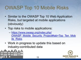 OWASP Top 10 Mobile Risks
•  Similar to the OWASP Top 10 Web Application
Risks, but targeted at mobile applications
(obviously)
•  Top risks to mobile applications:
–  https://www.owasp.org/index.php/
OWASP_Mobile_Security_Project#tab=Top_Ten_Mob
ile_Risks
•  Work in progress to update this based on
industry-contributed data
13
 
