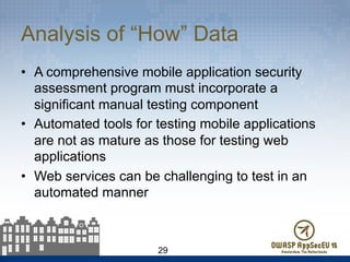 Analysis of “How” Data
•  A comprehensive mobile application security
assessment program must incorporate a
significant manual testing component
•  Automated tools for testing mobile applications
are not as mature as those for testing web
applications
•  Web services can be challenging to test in an
automated manner
29
 