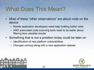 What Does This Mean?
•  Most of these “other observations” are about code on the
device
–  Mobile application developers need help building better code
–  AND automated code scanning tools need to be better about
filtering less valuable results
•  Something that is not a problem today could be later on
–  Identification of new platform vulnerabilities
–  Changes coming along with a new application release
33
 