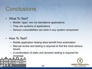 Conclusions
•  What To Test?
–  Mobile “apps” are not standalone applications
–  They are systems of applications
–  Serious vulnerabilities can exist in any system component
•  How To Test?
–  Mobile application testing does benefit from automation
–  Manual review and testing is required to find the most serious
issues
–  A combination of static and dynamic testing is required for
coverage
34
 