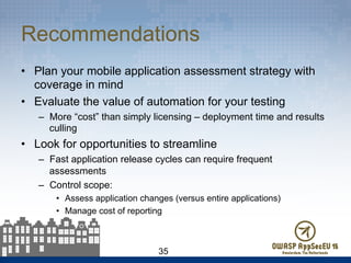 Recommendations
•  Plan your mobile application assessment strategy with
coverage in mind
•  Evaluate the value of automation for your testing
–  More “cost” than simply licensing – deployment time and results
culling
•  Look for opportunities to streamline
–  Fast application release cycles can require frequent
assessments
–  Control scope:
•  Assess application changes (versus entire applications)
•  Manage cost of reporting
35
 