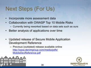 Next Steps (For Us)
•  Incorporate more assessment data
•  Collaboration with OWASP Top 10 Mobile Risks
–  Currently being reworked based on data sets such as ours
•  Better analysis of applications over time
•  Updated release of Secure Mobile Application
Development Reference
–  Previous (outdated) release available online
http://www.denimgroup.com/media/pdfs/
MobileDevReference.pdf
36
 