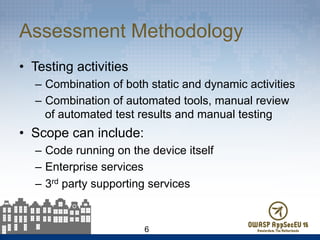 Assessment Methodology
•  Testing activities
–  Combination of both static and dynamic activities
–  Combination of automated tools, manual review
of automated test results and manual testing
•  Scope can include:
–  Code running on the device itself
–  Enterprise services
–  3rd party supporting services
6
 