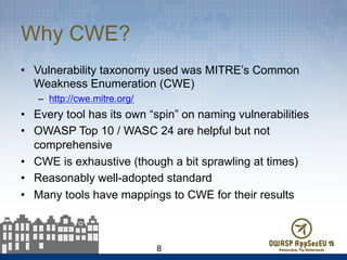 Why CWE?
•  Vulnerability taxonomy used was MITRE’s Common
Weakness Enumeration (CWE)
–  http://cwe.mitre.org/
•  Every tool has its own “spin” on naming vulnerabilities
•  OWASP Top 10 / WASC 24 are helpful but not
comprehensive
•  CWE is exhaustive (though a bit sprawling at times)
•  Reasonably well-adopted standard
•  Many tools have mappings to CWE for their results
8
 