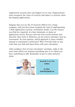Application security does not happen on its own. Organizations
must recognize the value of security and make it a priority when
developing applications.
Imagine that you are the IT Security Officer for a large
company, and you have been assigned the task of implementing
a Web application security verification model. List the factors
you find are required, at a bare minimum, to make an
application secure. Review relevant sites on the Internet and
describe what tools or Websites can be used to automate such an
assessment. In your opinion, which approach is more reliable:
manual or automated verification? Why? Provide links to any
tools that you find and share them with your classmates.
After reading a few of your classmates’ postings, reply to the
ones from which you learned something new or to which you
have something to add. Remember to get in early and post
often.
 