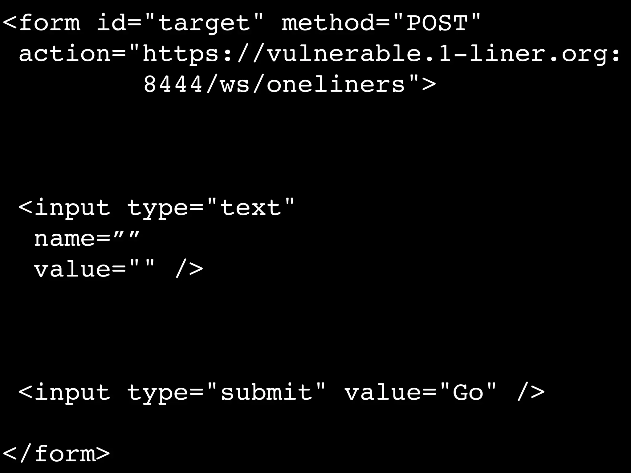 <form id="target" method="POST"
 action="https://vulnerable.1-liner.org:
         8444/ws/oneliners">



 <input type="text"
  name=””
  value="" />



 <input type="submit" value="Go" />

</form>
 
