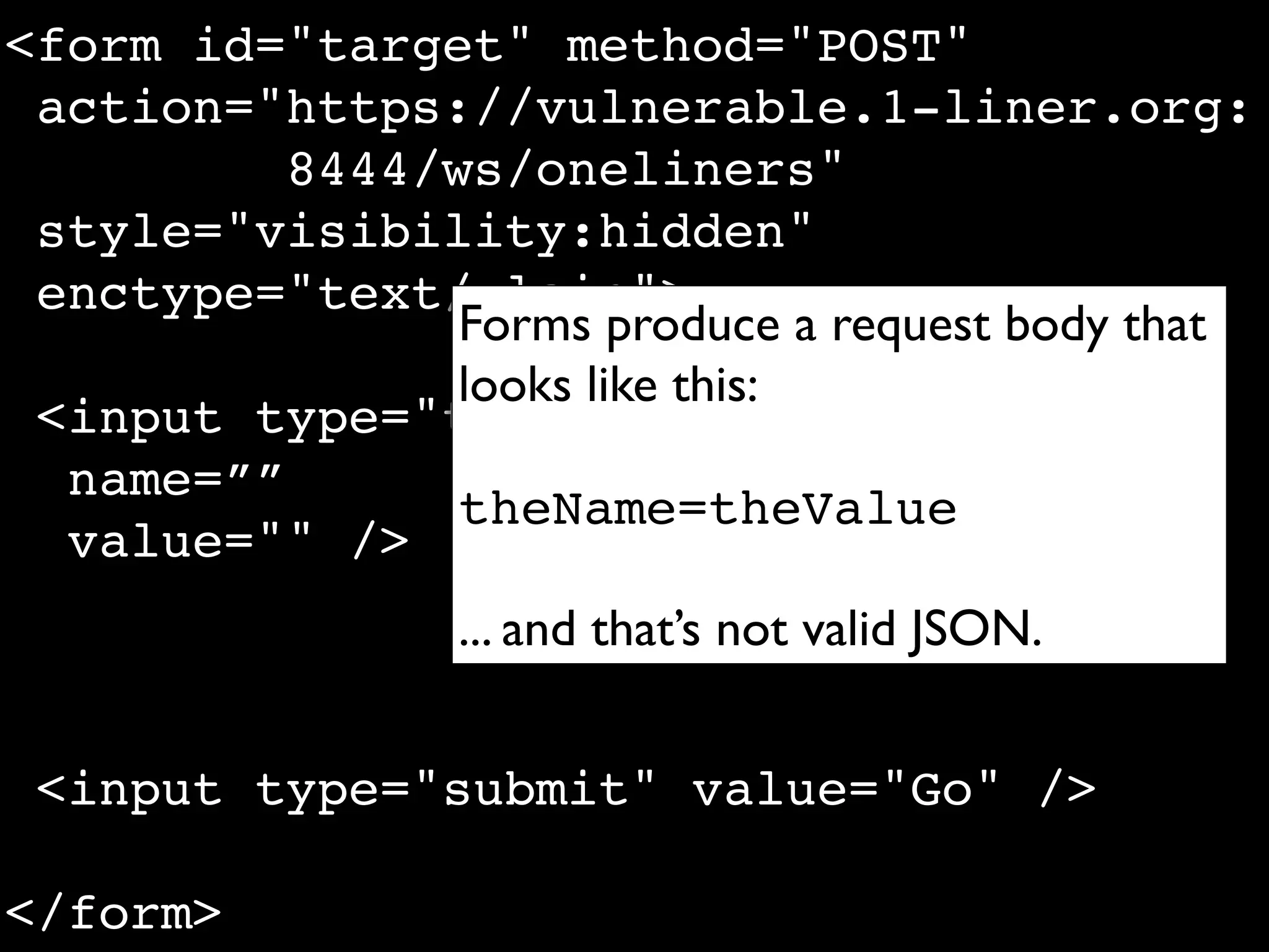 <form id="target" method="POST"
 action="https://vulnerable.1-liner.org:
          8444/ws/oneliners"
 style="visibility:hidden"
 enctype="text/plain">
                Forms produce a request body that
                looks like this:
 <input type="text"
  name=””
                theName=theValue
  value="" />
                 ... and that’s not valid JSON.


 <input type="submit" value="Go" />

</form>
 