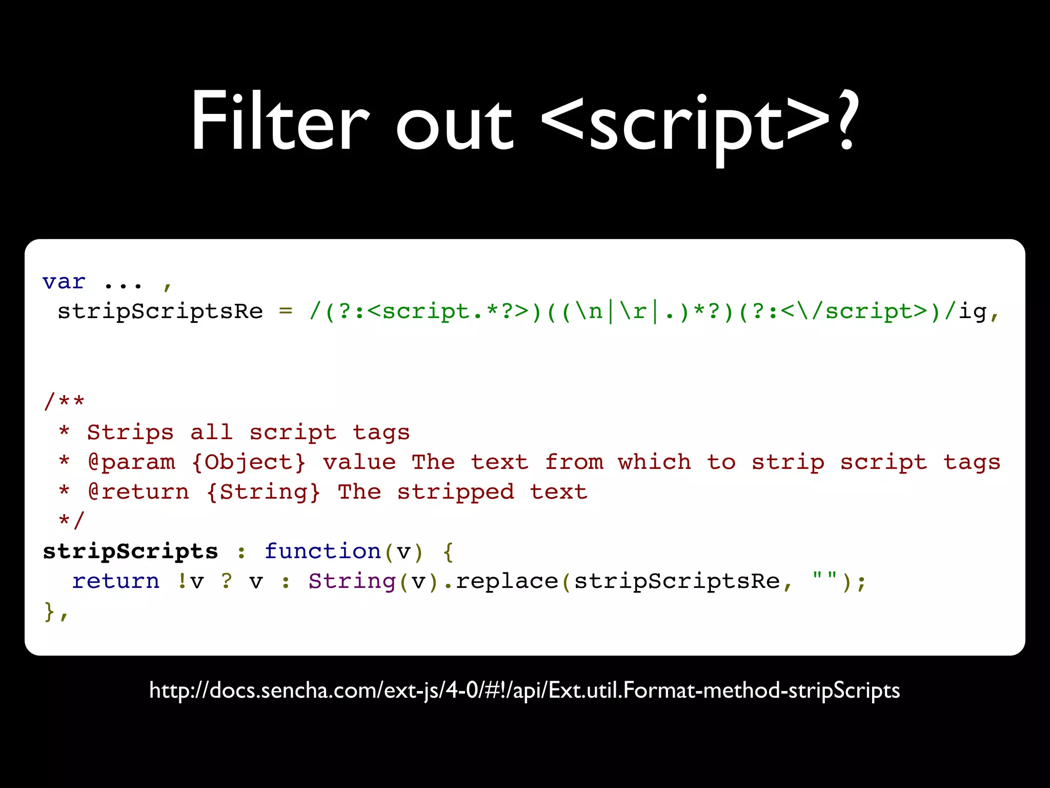 Filter out <script>?
var ... ,
 stripScriptsRe = /(?:<script.*?>)((n|r|.)*?)(?:</script>)/ig,


/**
 * Strips all script tags
 * @param {Object} value The text from which to strip script tags
 * @return {String} The stripped text
 */
stripScripts : function(v) {
   return !v ? v : String(v).replace(stripScriptsRe, "");
},


       http://docs.sencha.com/ext-js/4-0/#!/api/Ext.util.Format-method-stripScripts
 