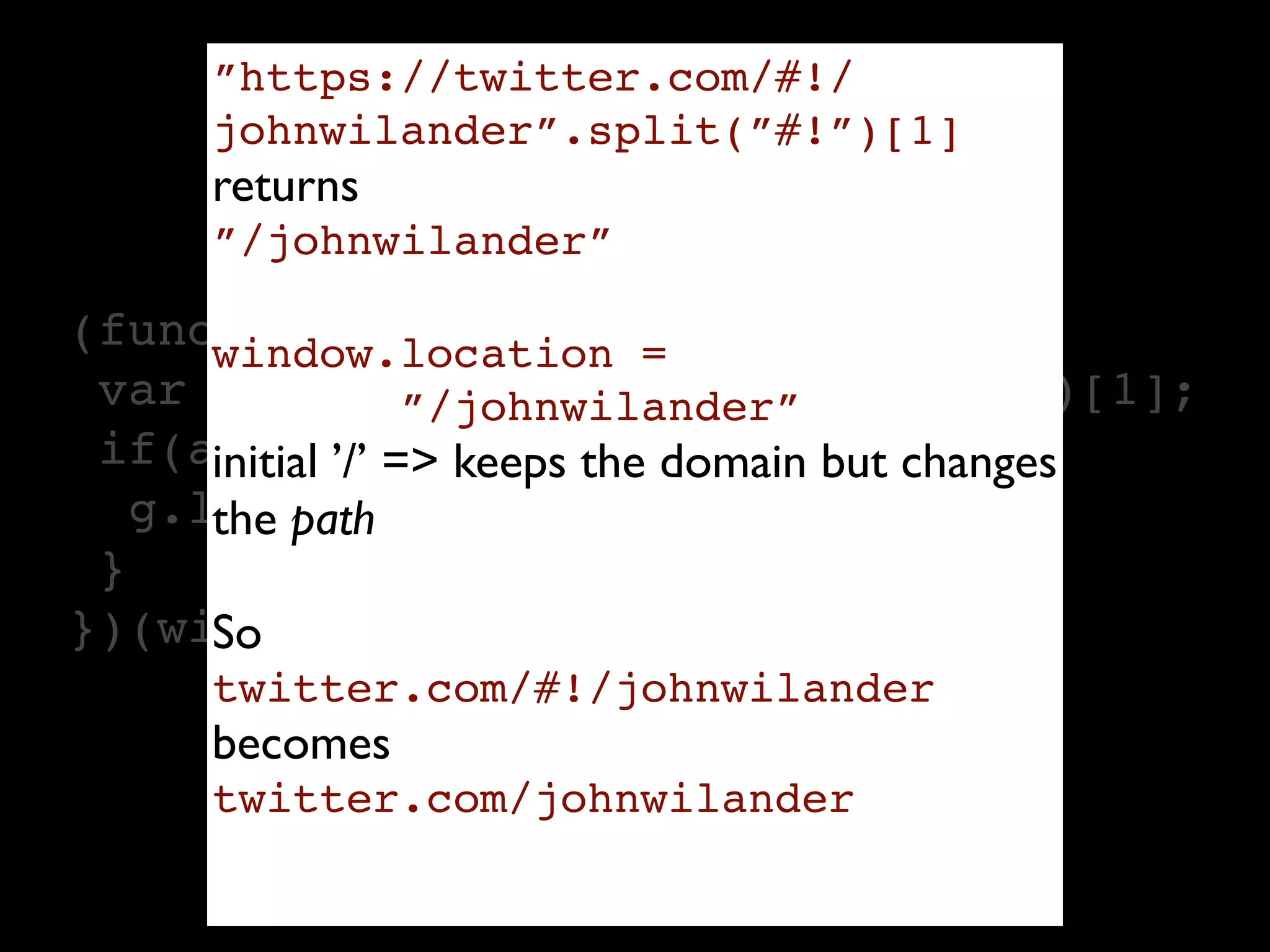 ”https://twitter.com/#!/
     johnwilander”.split(”#!”)[1]
     returns
     ”/johnwilander”

(function(g){
      window.location =
 var a = location.href.split("#!")[1];
               ”/johnwilander”
 if(a) { ’/’ => keeps the domain but changes
      initial
   g.location = a;
      the path
 }
      So
})(window);
     twitter.com/#!/johnwilander
     becomes
     twitter.com/johnwilander

                   Read more: http://kotowicz.net/absolute/
 