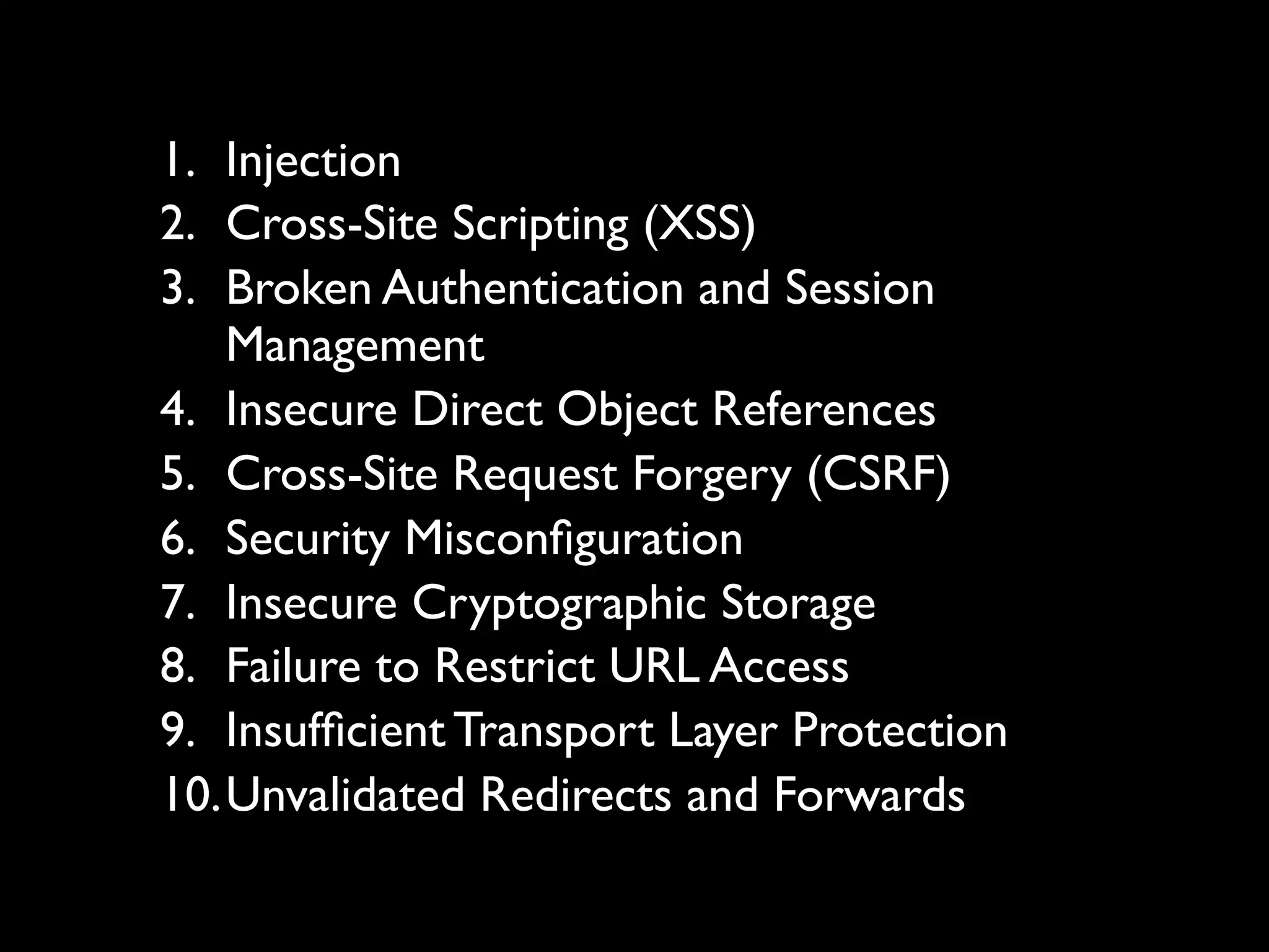 1. Injection
2. Cross-Site Scripting (XSS)
3. Broken Authentication and Session
   Management
4. Insecure Direct Object References
5. Cross-Site Request Forgery (CSRF)
6. Security Misconﬁguration
7. Insecure Cryptographic Storage
8. Failure to Restrict URL Access
9. Insufﬁcient Transport Layer Protection
10.Unvalidated Redirects and Forwards
 