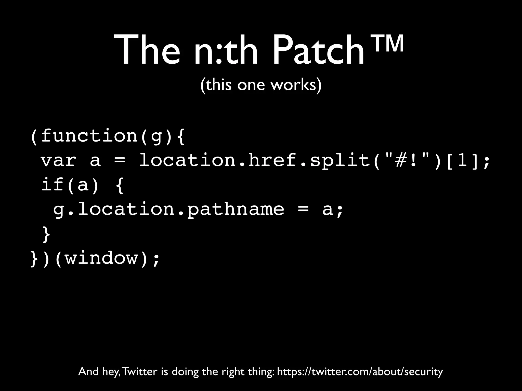 The n:th Patch™
                             (this one works)

(function(g){
 var a = location.href.split("#!")[1];
 if(a) {
   g.location.pathname = a;
 }
})(window);




    And hey, Twitter is doing the right thing: https://twitter.com/about/security
 