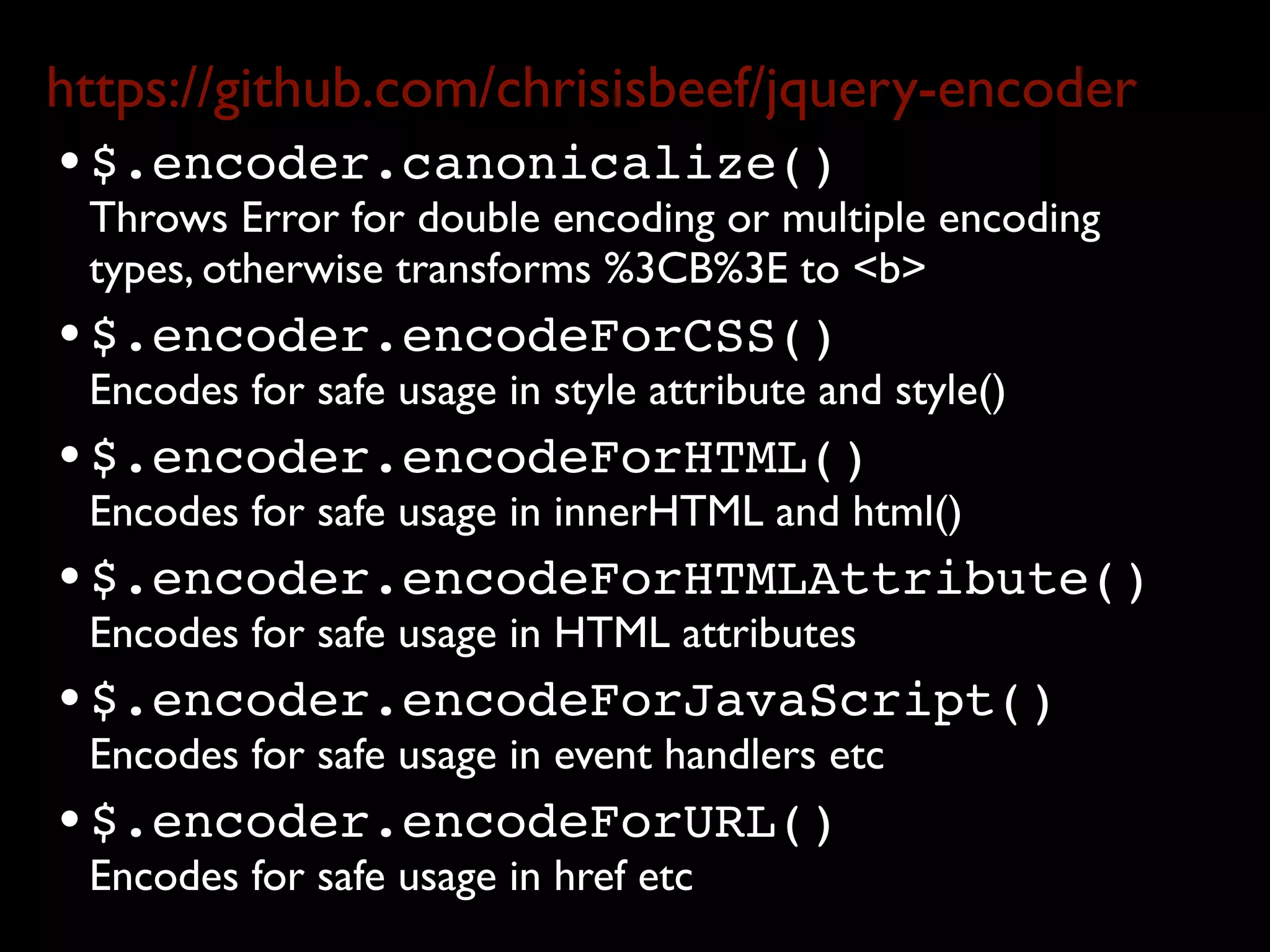 https://github.com/chrisisbeef/jquery-encoder
• $.encoder.canonicalize()
 Throws Error for double encoding or multiple encoding
 types, otherwise transforms %3CB%3E to <b>
• $.encoder.encodeForCSS()
 Encodes for safe usage in style attribute and style()
• $.encoder.encodeForHTML()
 Encodes for safe usage in innerHTML and html()
• $.encoder.encodeForHTMLAttribute()
 Encodes for safe usage in HTML attributes
• $.encoder.encodeForJavaScript()
 Encodes for safe usage in event handlers etc
• $.encoder.encodeForURL()
 Encodes for safe usage in href etc
 
