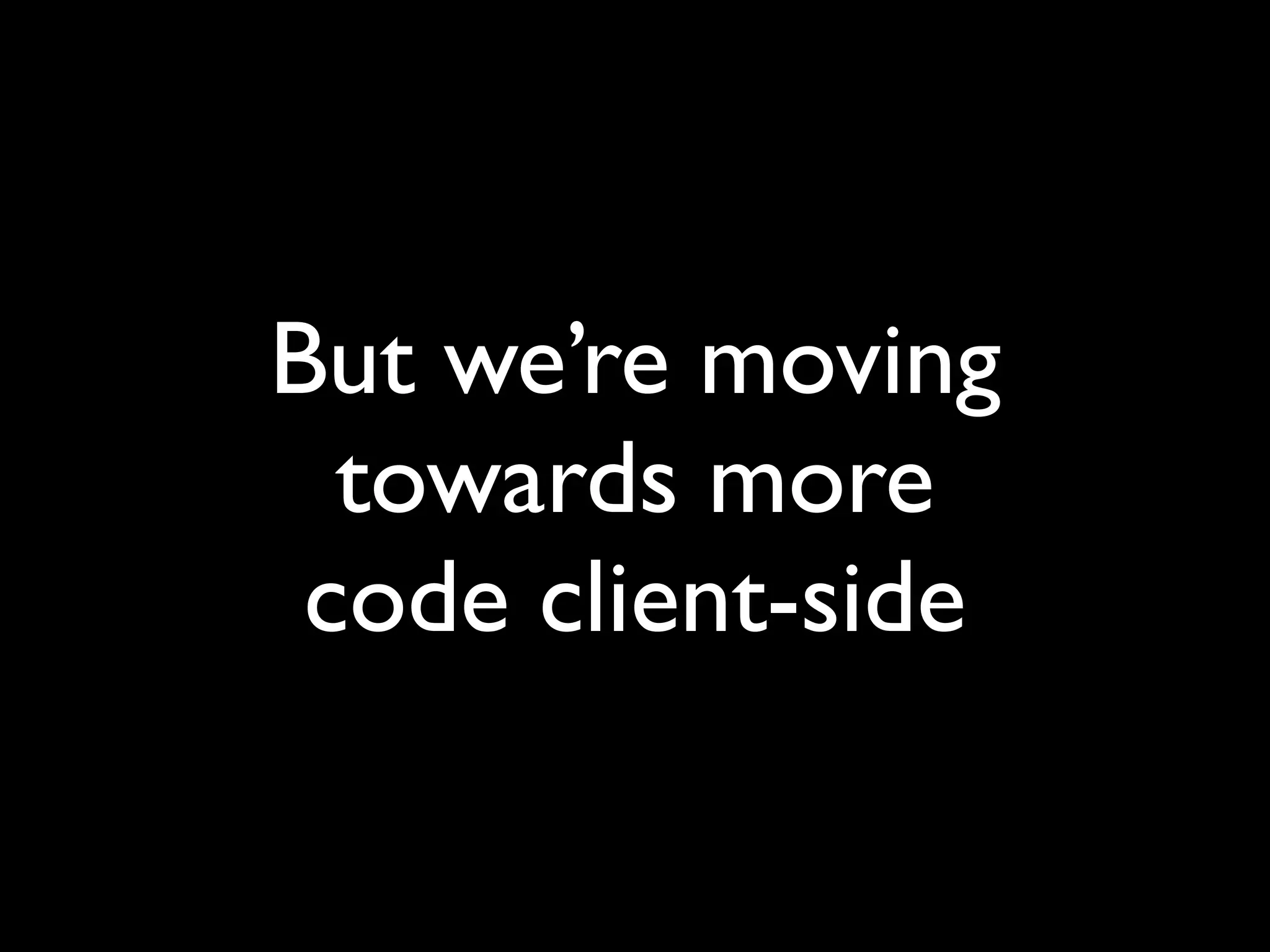 But we’re moving
  towards more
 code client-side
 