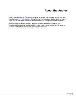 10
About the Author
Stan Drapkin (@sdrapkin, GitHub) is a hands-on technical leader, manager, and security and
compliance expert. He is focused on hiring, training, and leading top-talent engineering teams
using .NET to build highly secure cloud-based solutions for strongly regulated environments.
Stan has computer science and MBA degrees, as well as more than 16 years of .NET
Framework experience. He picked up .NET 1.0-beta in 2001, while working as an engineer at
Microsoft, and has been immersed in .NET evolution ever since.
 