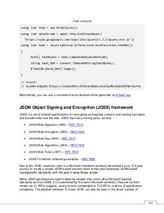 100
Code Listing 29
using (var http = new HttpClient())
using (var dataStream = await http.GetStreamAsync(
"https://ajax.googleapis.com/ajax/libs/jquery/2.2.2/jquery.min.js"))
using (var hash = SecurityDriven.Inferno.Hash.HashFactories.SHA384())
{
byte[] hashBytes = hash.ComputeHash(dataStream);
string hash_b64 = Convert.ToBase64String(hashBytes);
$"sha384-{hash_b64}".Dump();
}
// result:
// sha384-mXQoED/lFIuocc//nss8aJOIrz7X7XruhR6bO+sGceiSyMELoVdZkN7F0oYwcFH+
Alternatively, you can use a convenient and untrusted online generator at srihash.org.
JSON Object Signing and Encryption (JOSE) framework
JOSE is a set of related specifications for encrypting and signing content, and making it portable
and transferrable over the web. JOSE has many moving parts, namely:
• JSON Web Signature (JWS) – RFC 7515
• JSON Web Encryption (JWE) – RFC 7516
• JSON Web Key (JWK) – RFC 7517
• JSON Web Algorithms (JWA) – RFC 7518
• JSON Web Token (JWT) – RFC 7519
• JOSE Cookbook containing examples – RFC 7520
One of the JOSE coauthors (who is a Microsoft standards architect) described it as a “4.5-year
journey to create a simple JSON-based security token format and underlying JSON-based
cryptographic standards, with the goal to keep things simple.”
While JOSE specifications might indeed be simpler than some other Microsoft-backed
standards such as SAML 2.0 (coauthored by the same Microsoft architect), they are far from
simple (as 5+ RFCs suggest), and are more comparable to TLS RFCs in terms of specification
complexity. The parallels between TLS and JOSE can also be seen in the sheer number of
 